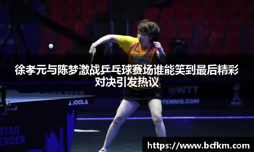 徐孝元与陈梦激战乒乓球赛场谁能笑到最后精彩对决引发热议